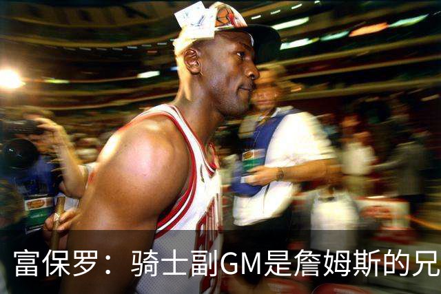 富保罗：骑士副GM是詹姆斯的兄弟极为关键 不利之处在于没了加兰