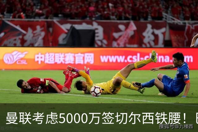 曼联考虑5000万签切尔西铁腰！巴莱巴恐亦被截胡，布莱顿给出具体要价